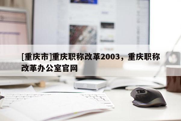 [重慶市]重慶職稱改革2003，重慶職稱改革辦公室官網(wǎng)