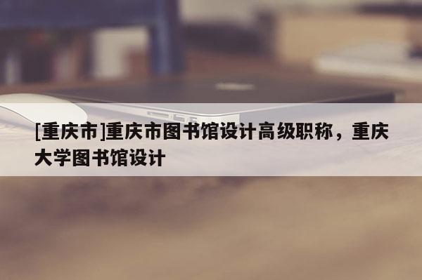 [重慶市]重慶市圖書館設計高級職稱，重慶大學圖書館設計