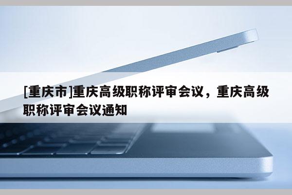 [重慶市]重慶高級職稱評審會議，重慶高級職稱評審會議通知