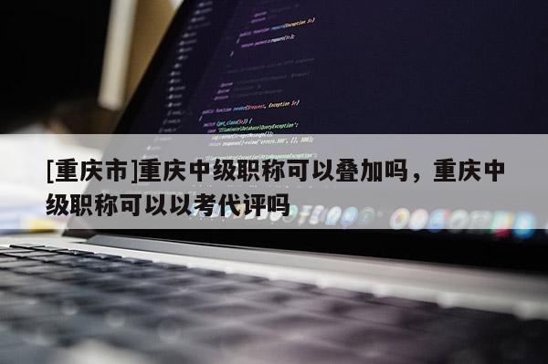 [重慶市]重慶中級職稱可以疊加嗎，重慶中級職稱可以以考代評嗎