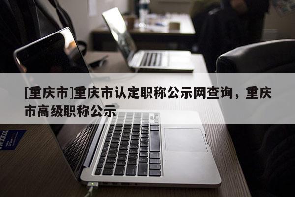 [重慶市]重慶市認定職稱公示網(wǎng)查詢，重慶市高級職稱公示