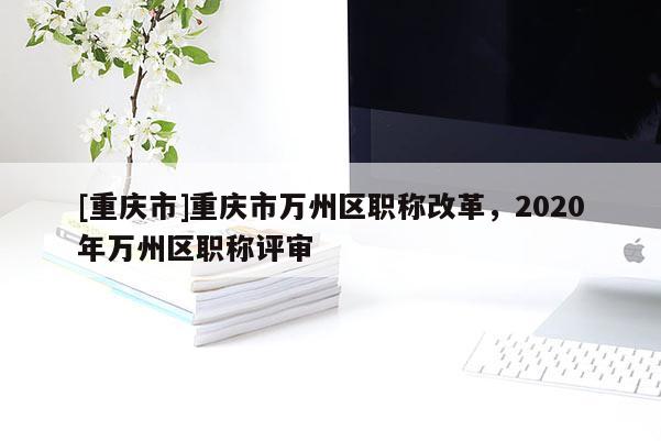 [重慶市]重慶市萬州區(qū)職稱改革，2020年萬州區(qū)職稱評審