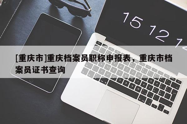 [重慶市]重慶檔案員職稱(chēng)申報(bào)表，重慶市檔案員證書(shū)查詢