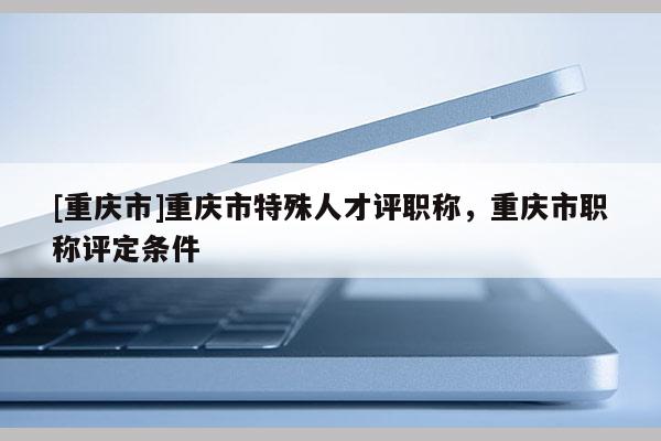 [重慶市]重慶市特殊人才評職稱，重慶市職稱評定條件