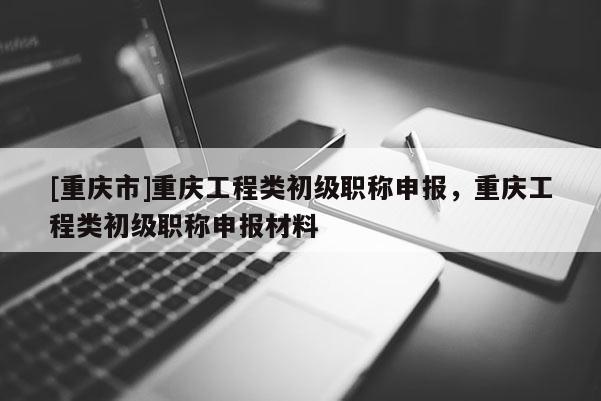 [重慶市]重慶工程類初級職稱申報(bào)，重慶工程類初級職稱申報(bào)材料