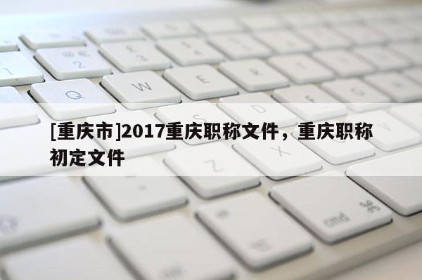 [重慶市]2017重慶職稱文件，重慶職稱初定文件