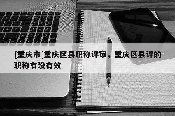 [重慶市]重慶區(qū)縣職稱(chēng)評(píng)審，重慶區(qū)縣評(píng)的職稱(chēng)有沒(méi)有效