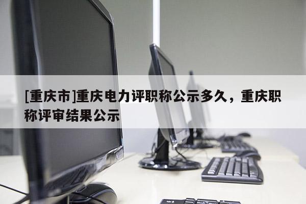 [重慶市]重慶電力評職稱公示多久，重慶職稱評審結(jié)果公示