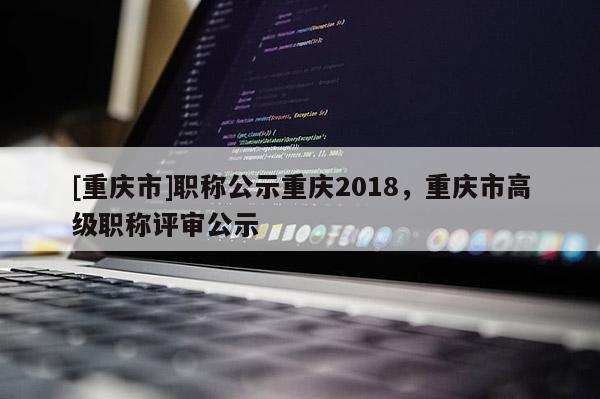 [重慶市]職稱公示重慶2018，重慶市高級(jí)職稱評(píng)審公示