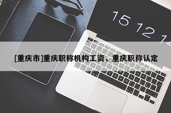 [重慶市]重慶職稱機構(gòu)工資，重慶職稱認(rèn)定