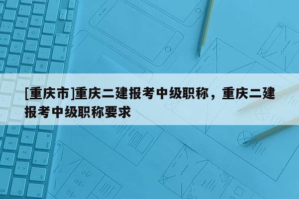 [重慶市]重慶二建報(bào)考中級職稱，重慶二建報(bào)考中級職稱要求