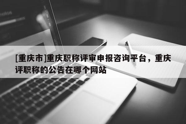 [重慶市]重慶職稱評審申報咨詢平臺，重慶評職稱的公告在哪個網(wǎng)站