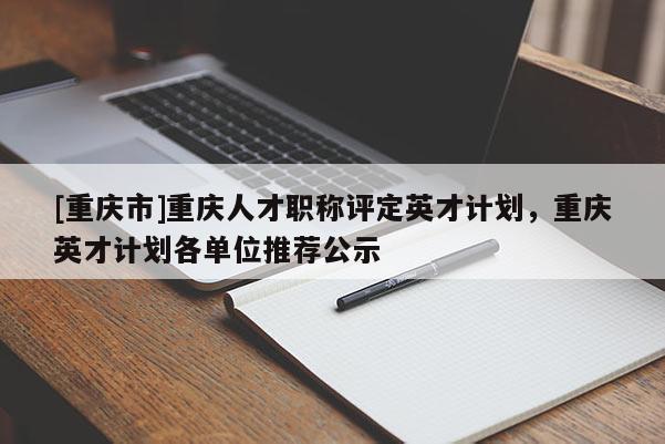 [重慶市]重慶人才職稱評定英才計劃，重慶英才計劃各單位推薦公示