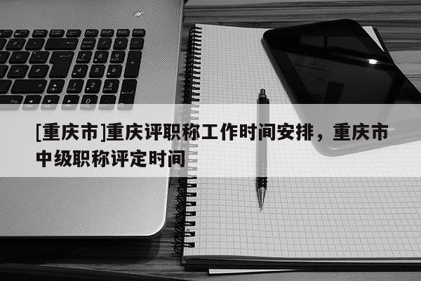 [重慶市]重慶評職稱工作時間安排，重慶市中級職稱評定時間