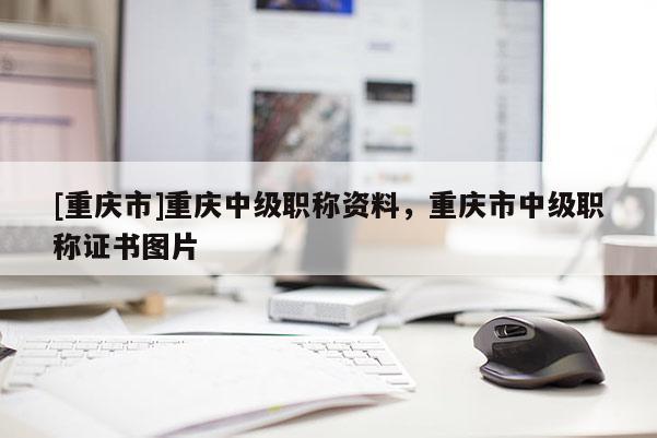 [重慶市]重慶中級(jí)職稱資料，重慶市中級(jí)職稱證書圖片