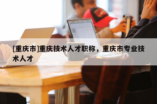 [重慶市]重慶技術人才職稱，重慶市專業(yè)技術人才