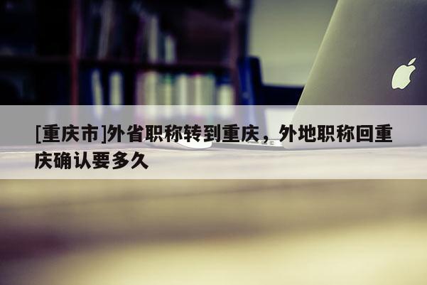 [重慶市]外省職稱轉(zhuǎn)到重慶，外地職稱回重慶確認(rèn)要多久