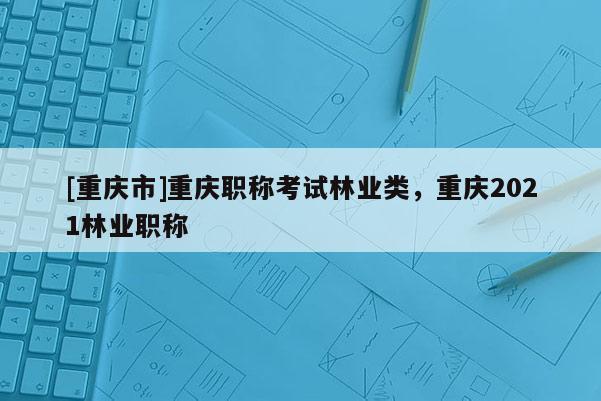 [重慶市]重慶職稱考試林業(yè)類，重慶2021林業(yè)職稱