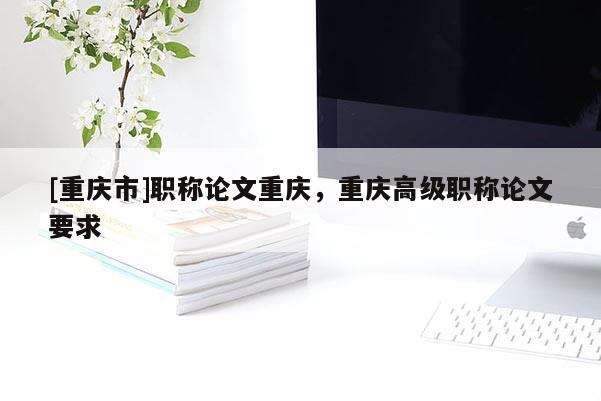 [重慶市]職稱論文重慶，重慶高級職稱論文要求