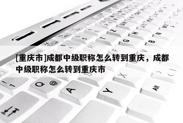 [重慶市]成都中級(jí)職稱怎么轉(zhuǎn)到重慶，成都中級(jí)職稱怎么轉(zhuǎn)到重慶市