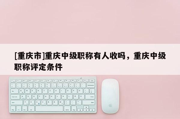 [重慶市]重慶中級職稱有人收嗎，重慶中級職稱評定條件