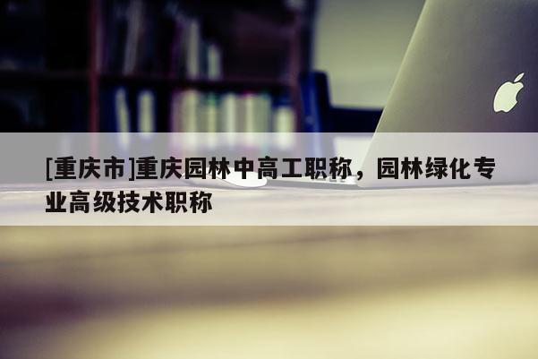 [重慶市]重慶園林中高工職稱，園林綠化專業(yè)高級技術職稱