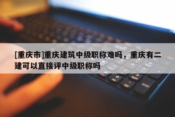 [重慶市]重慶建筑中級職稱難嗎，重慶有二建可以直接評中級職稱嗎