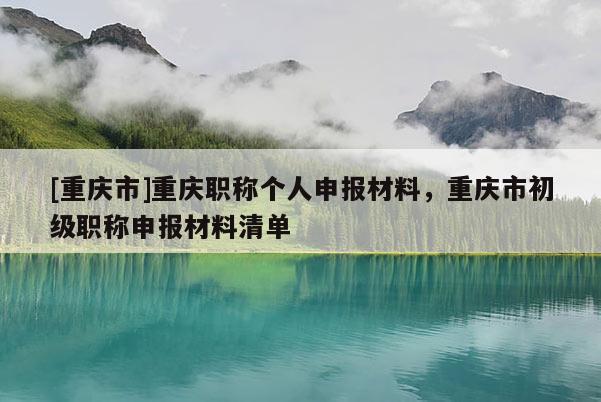 [重慶市]重慶職稱(chēng)個(gè)人申報(bào)材料，重慶市初級(jí)職稱(chēng)申報(bào)材料清單