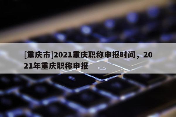 [重慶市]2021重慶職稱申報(bào)時間，2021年重慶職稱申報(bào)