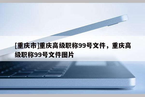 [重慶市]重慶高級(jí)職稱99號(hào)文件，重慶高級(jí)職稱99號(hào)文件圖片