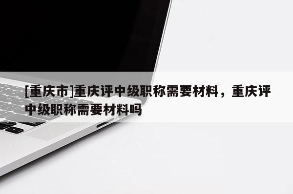 [重慶市]重慶評中級職稱需要材料，重慶評中級職稱需要材料嗎