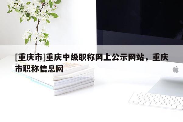 [重慶市]重慶中級(jí)職稱網(wǎng)上公示網(wǎng)站，重慶市職稱信息網(wǎng)