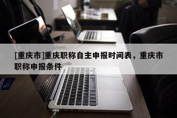 [重慶市]重慶職稱自主申報(bào)時(shí)間表，重慶市職稱申報(bào)條件