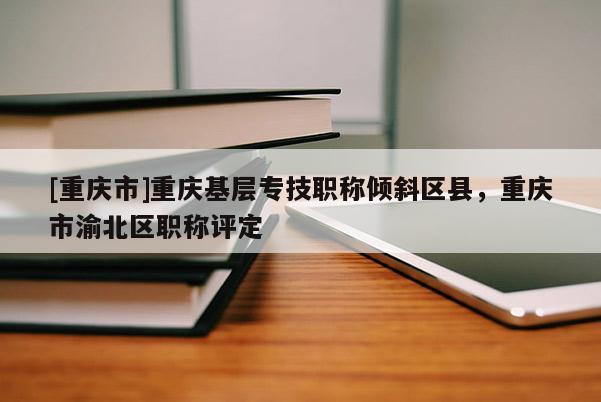 [重慶市]重慶基層專技職稱傾斜區(qū)縣，重慶市渝北區(qū)職稱評定