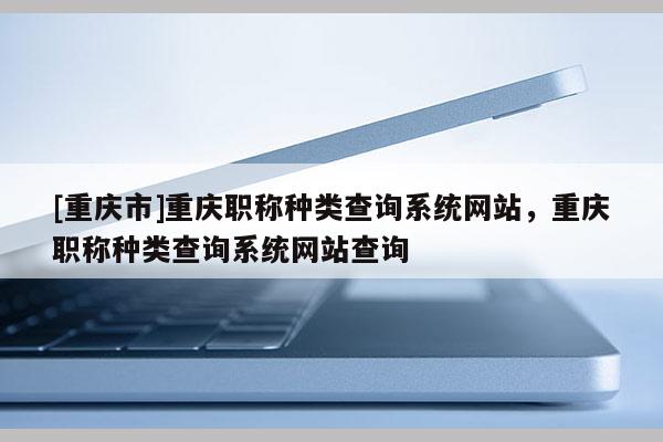 [重慶市]重慶職稱種類查詢系統(tǒng)網站，重慶職稱種類查詢系統(tǒng)網站查詢