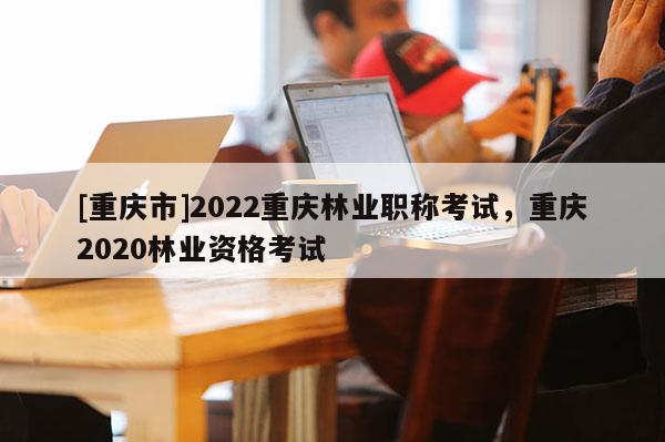 [重慶市]2022重慶林業(yè)職稱(chēng)考試，重慶2020林業(yè)資格考試