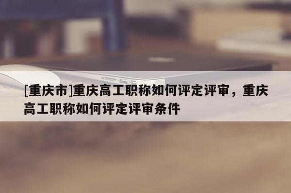 [重慶市]重慶高工職稱如何評定評審，重慶高工職稱如何評定評審條件