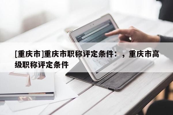 [重慶市]重慶市職稱評(píng)定條件：，重慶市高級(jí)職稱評(píng)定條件