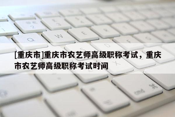 [重慶市]重慶市農(nóng)藝師高級職稱考試，重慶市農(nóng)藝師高級職稱考試時間