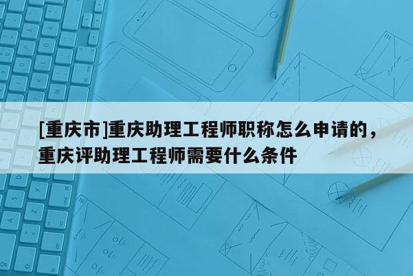 [重慶市]重慶助理工程師職稱怎么申請的，重慶評助理工程師需要什么條件