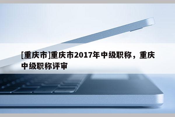 [重慶市]重慶市2017年中級職稱，重慶中級職稱評審