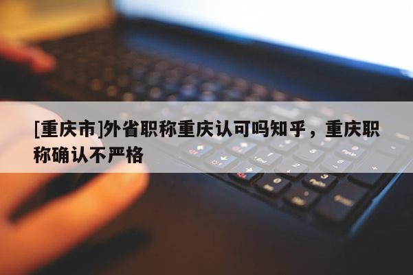 [重慶市]外省職稱重慶認(rèn)可嗎知乎，重慶職稱確認(rèn)不嚴(yán)格