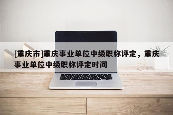 [重慶市]重慶事業(yè)單位中級職稱評定，重慶事業(yè)單位中級職稱評定時間