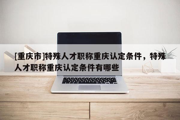 [重慶市]特殊人才職稱重慶認定條件，特殊人才職稱重慶認定條件有哪些