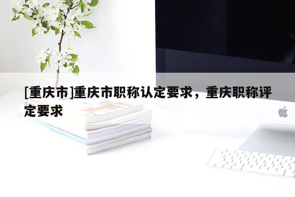 [重慶市]重慶市職稱認定要求，重慶職稱評定要求