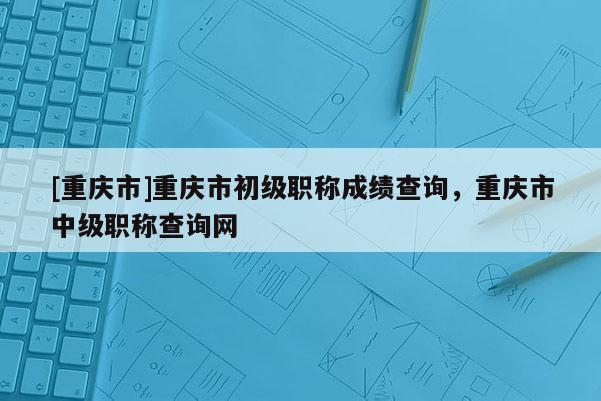 [重慶市]重慶市初級職稱成績查詢，重慶市中級職稱查詢網(wǎng)