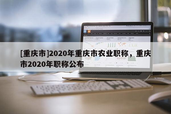 [重慶市]2020年重慶市農(nóng)業(yè)職稱，重慶市2020年職稱公布