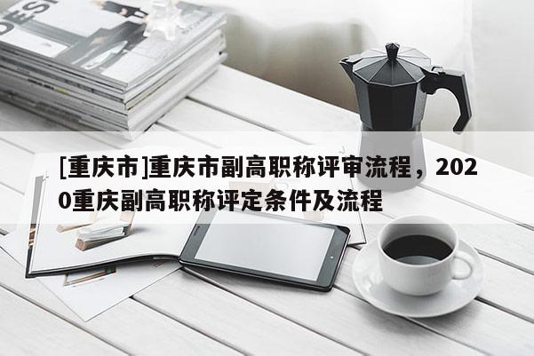 [重慶市]重慶市副高職稱評(píng)審流程，2020重慶副高職稱評(píng)定條件及流程