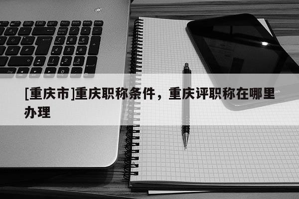 [重慶市]重慶職稱條件，重慶評(píng)職稱在哪里辦理