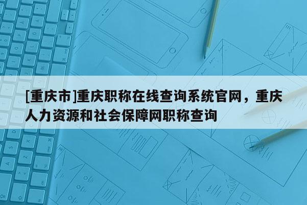 [重慶市]重慶職稱在線查詢系統(tǒng)官網(wǎng)，重慶人力資源和社會(huì)保障網(wǎng)職稱查詢